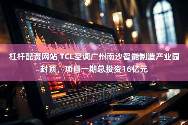 杠杆配资网站 TCL空调广州南沙智能制造产业园封顶，项目一期总投资16亿元