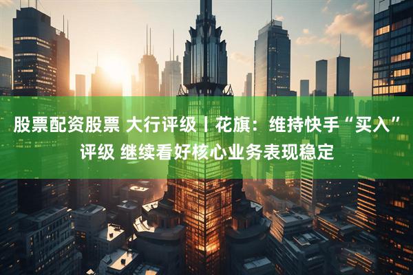 股票配资股票 大行评级丨花旗：维持快手“买入”评级 继续看好核心业务表现稳定
