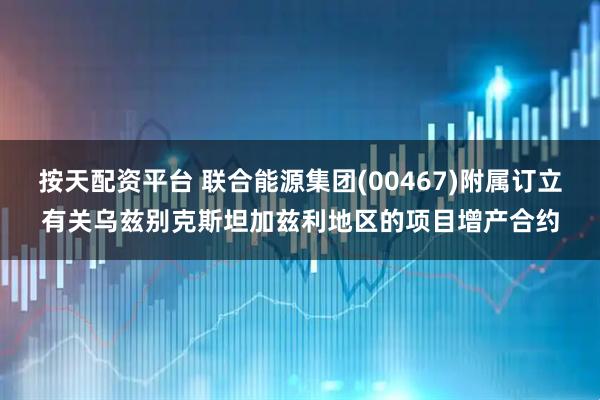按天配资平台 联合能源集团(00467)附属订立有关乌兹别克斯坦加兹利地区的项目增产合约