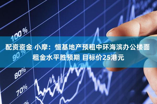 配资资金 小摩：恒基地产预租中环海滨办公楼面 租金水平胜预期 目标价25港元