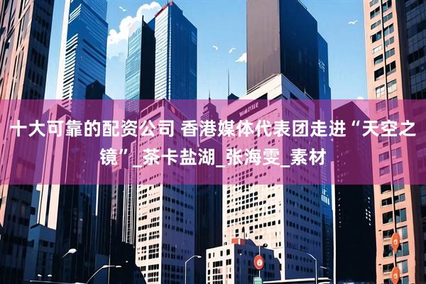 十大可靠的配资公司 香港媒体代表团走进“天空之镜”_茶卡盐湖_张海雯_素材