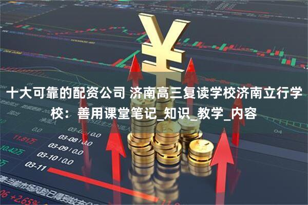 十大可靠的配资公司 济南高三复读学校济南立行学校：善用课堂笔记_知识_教学_内容