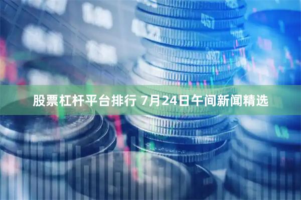 股票杠杆平台排行 7月24日午间新闻精选