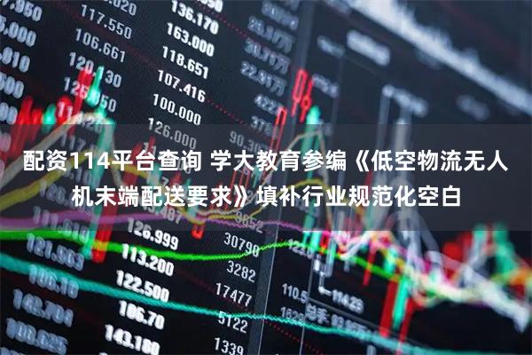 配资114平台查询 学大教育参编《低空物流无人机末端配送要求》填补行业规范化空白
