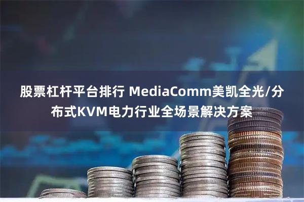 股票杠杆平台排行 MediaComm美凯全光/分布式KVM电力行业全场景解决方案