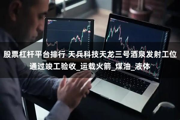 股票杠杆平台排行 天兵科技天龙三号酒泉发射工位通过竣工验收_运载火箭_煤油_液体