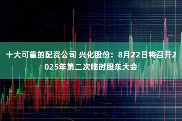 十大可靠的配资公司 兴化股份：8月22日将召开2025年第二次临时股东大会