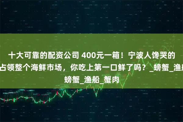十大可靠的配资公司 400元一箱！宁波人馋哭的梭子蟹占领整个海鲜市场，你吃上第一口鲜了吗？_螃蟹_渔船_蟹肉