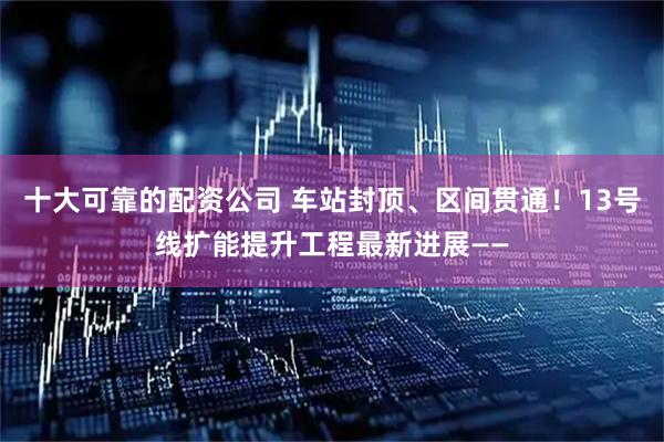 十大可靠的配资公司 车站封顶、区间贯通！13号线扩能提升工程最新进展——