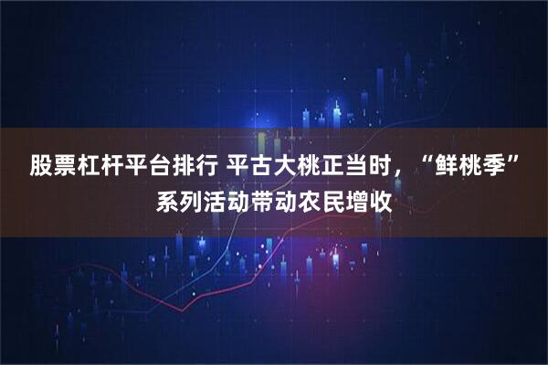 股票杠杆平台排行 平古大桃正当时，“鲜桃季”系列活动带动农民增收