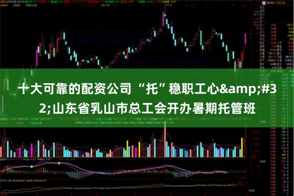 十大可靠的配资公司 “托”稳职工心&#32;山东省乳山市总工会开办暑期托管班