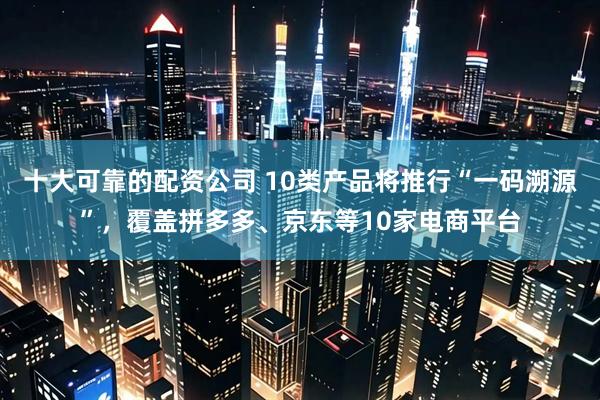 十大可靠的配资公司 10类产品将推行“一码溯源”，覆盖拼多多、京东等10家电商平台