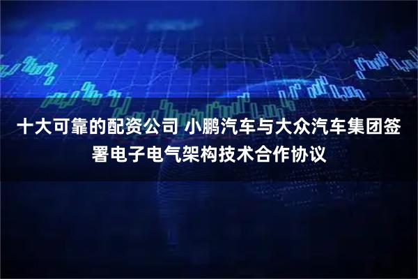 十大可靠的配资公司 小鹏汽车与大众汽车集团签署电子电气架构技术合作协议