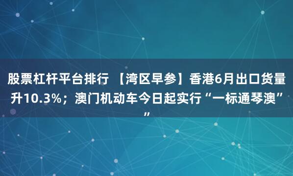 股票杠杆平台排行 【湾区早参】香港6月出口货量升10.3%；澳门机动车今日起实行“一标通琴澳”