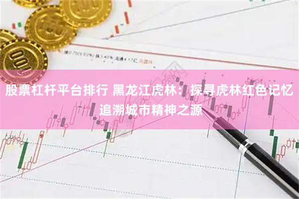 股票杠杆平台排行 黑龙江虎林：探寻虎林红色记忆 追溯城市精神之源