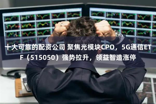 十大可靠的配资公司 聚焦光模块CPO，5G通信ETF（515050）强势拉升，领益智造涨停